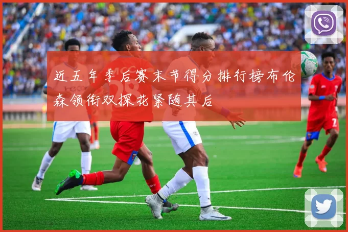近五年季后赛末节得分排行榜布伦森领衔双探花紧随其后