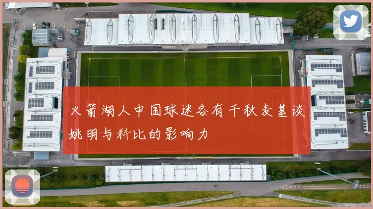 火箭湖人中国球迷各有千秋麦基谈姚明与科比的影响力