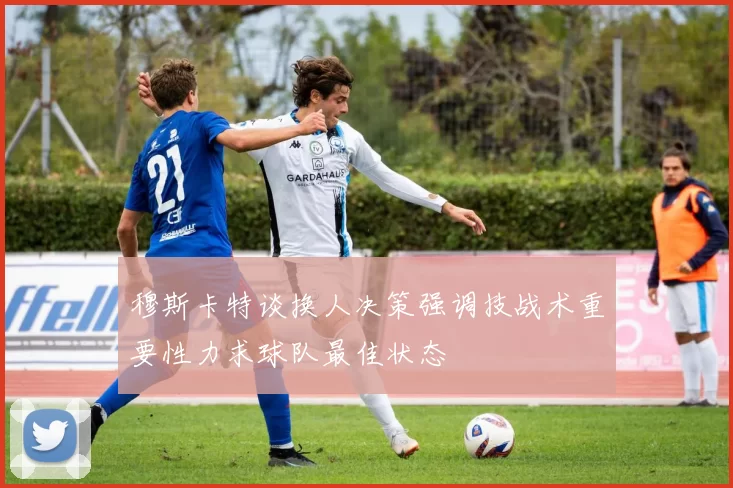穆斯卡特谈换人决策强调技战术重要性力求球队最佳状态