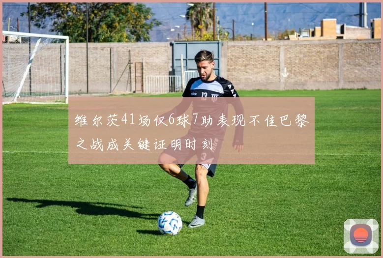 维尔茨41场仅6球7助表现不佳巴黎之战成关键证明时刻