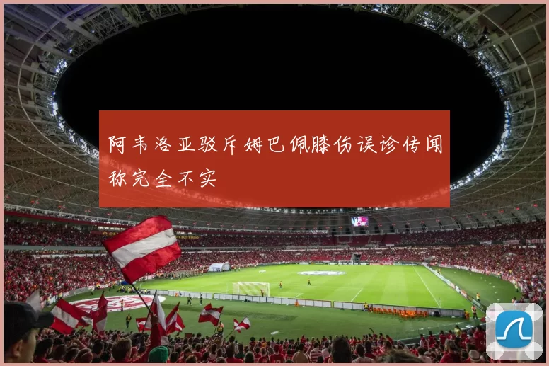 阿韦洛亚驳斥姆巴佩膝伤误诊传闻称完全不实