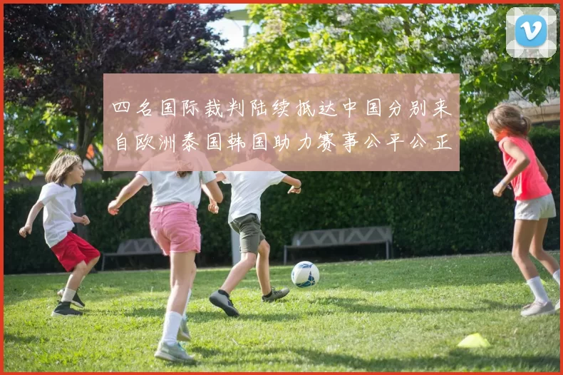 四名国际裁判陆续抵达中国分别来自欧洲泰国韩国助力赛事公平公正