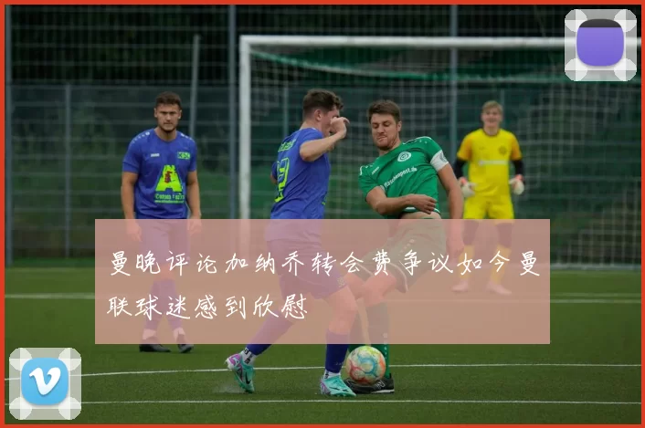 曼晚评论加纳乔转会费争议如今曼联球迷感到欣慰