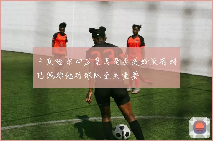 卡瓦哈尔回应皇马是否更好没有姆巴佩称他对球队至关重要