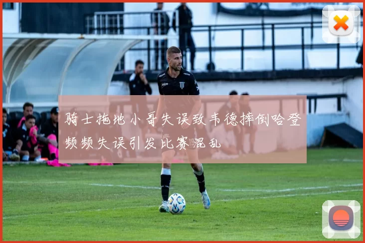 骑士拖地小哥失误致韦德摔倒哈登频频失误引发比赛混乱