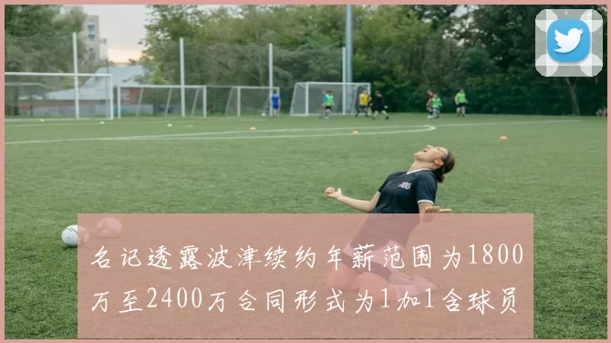 名记透露波津续约年薪范围为1800万至2400万合同形式为1加1含球员选项