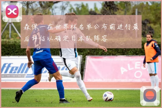森保一在世界杯名单公布前进行最后评估以确定日本队阵容