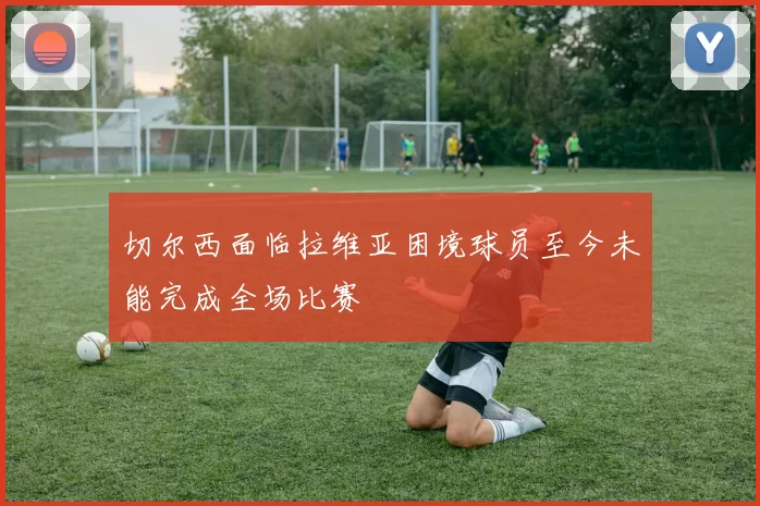 切尔西面临拉维亚困境球员至今未能完成全场比赛