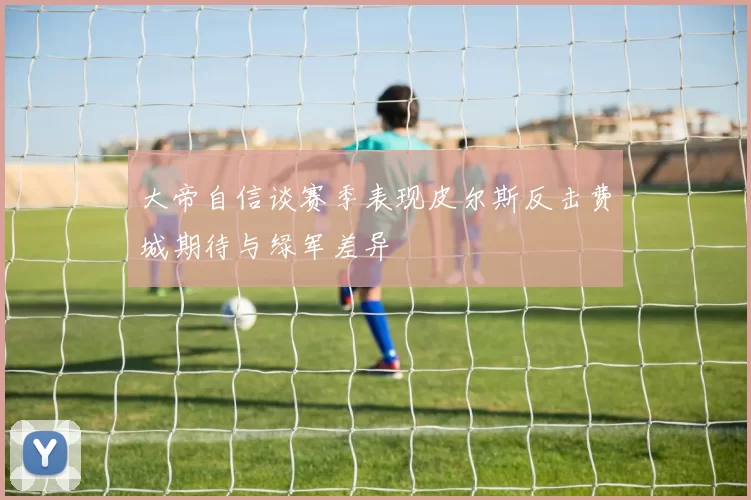大帝自信谈赛季表现皮尔斯反击费城期待与绿军差异