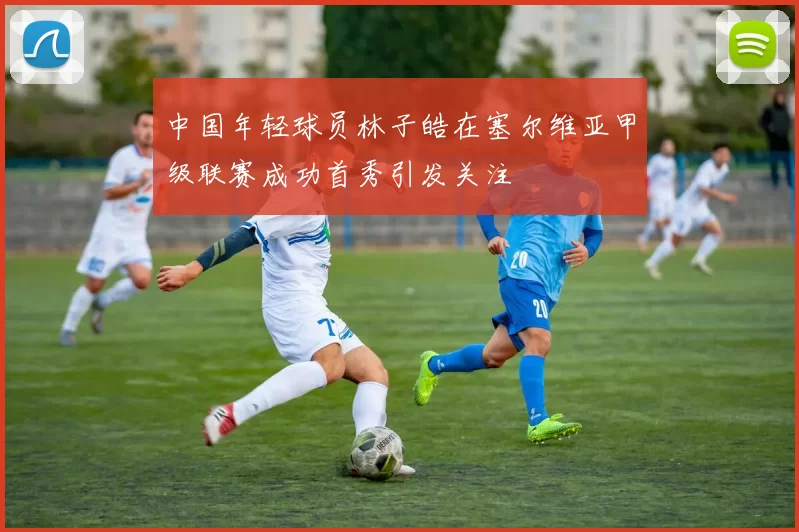中国年轻球员林子皓在塞尔维亚甲级联赛成功首秀引发关注
