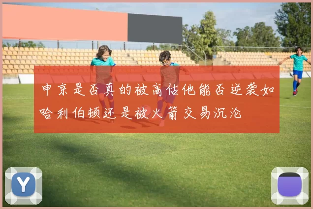 申京是否真的被高估他能否逆袭如哈利伯顿还是被火箭交易沉沦
