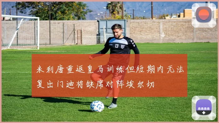 米利唐重返皇马训练但短期内无法复出门迪将缺席对阵埃尔切