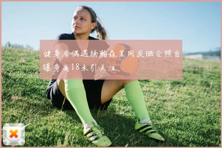 健身房偶遇杨瀚森某网友晒合照自曝身高18米引关注