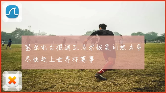 塞尔电台报道亚马尔恢复训练力争尽快赶上世界杯赛事